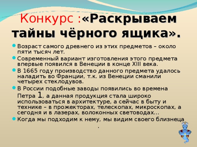 Конкурс : «Раскрываем тайны чёрного ящика». Возраст самого древнего из этих предметов – около пяти тысяч лет. Современный вариант изготовления этого предмета впервые появился в Венеции в конце XIII века. В 1665 году производство данного предмета удалось наладить во Франции, т.к. из Венеции сманили четырех стеклодувов. В России подобные заводы появились во времена Петра 1 , а данная продукция стала широко использоваться в архитектуре, а сейчас в быту и технике – в прожекторах, телескопах, микроскопах, а сегодня и в лазерах, волоконных световодах… Когда мы подходим к нему, мы видим своего близнеца . 