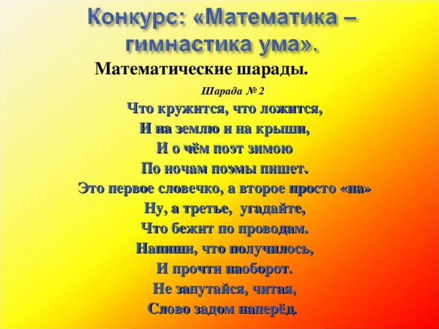Математические шарады.         Шарада № 2 Что кружится, что ложится, И на землю и на крыши, И о чём поэт зимою По ночам поэмы пишет. Это первое словечко, а второе просто «на» Ну, а третье, угадайте, Что бежит по проводам. Напиши, что получилось, И прочти наоборот. Не запутайся, читая, Слово задом наперёд . 