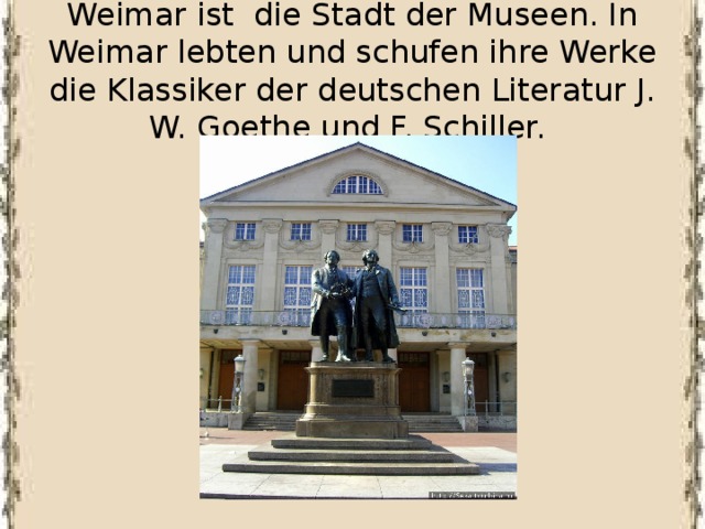 Weimar ist die Stadt der Museen. In Weimar lebten und schufen ihre Werke die Klassiker der deutschen Literatur J. W. Goethe und F. Schiller. 