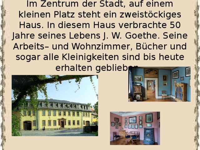 Im Zentrum der Stadt, auf einem kleinen Platz steht ein zweistöckiges Haus. In diesem Haus verbrachte 50 Jahre seines Lebens J. W. Goethe. Seine Arbeits– und Wohnzimmer, Bücher und sogar alle Kleinigkeiten sind bis heute erhalten geblieben.    