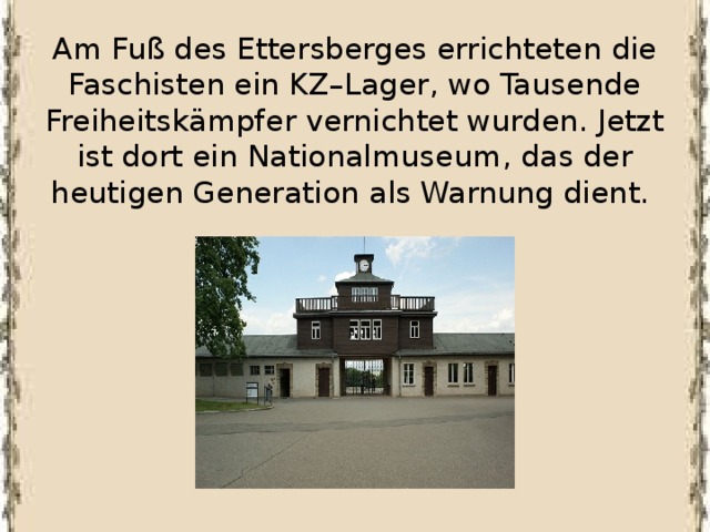Am Fuß des Ettersberges errichteten die Faschisten ein KZ–Lager, wo Tausende Freiheitskämpfer vernichtet wurden. Jetzt ist dort ein Nationalmuseum, das der heutigen Generation als Warnung dient.    