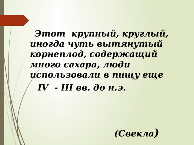 5. Этот крупный, круглый, иногда чуть вытянутый корнеплод, содержащий много сахара, люди использовали в пищу еще  IV - III вв. до н.э. (Свекла ) 