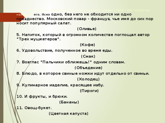 4. Король салатов, первое блюдо в списке хозяйки, хозяин стола – как только не называют его. Ясно одно, без него не обходится ни одно празднество. Московский повар - француз, чье имя до сих пор носит популярный салат.  (Оливье) 5. Напиток, который в огромном количестве поглощал автор “Трех мушкетеров”.  (Кофе) 6. Удовольствие, полученное во время еды.  (Смак) 7. Возглас “Пальчики оближешь!” одним словам.  (Объедение) 8. Блюдо, в которое свиные ножки идут отдельно от свиньи.  (Холодец) 9. Кулинарное изделие, красящее избу.  (Пироги) 10. И фрукты, и брюки.  (Бананы) 11. Овощ-букет.  (Цветная капуста)   