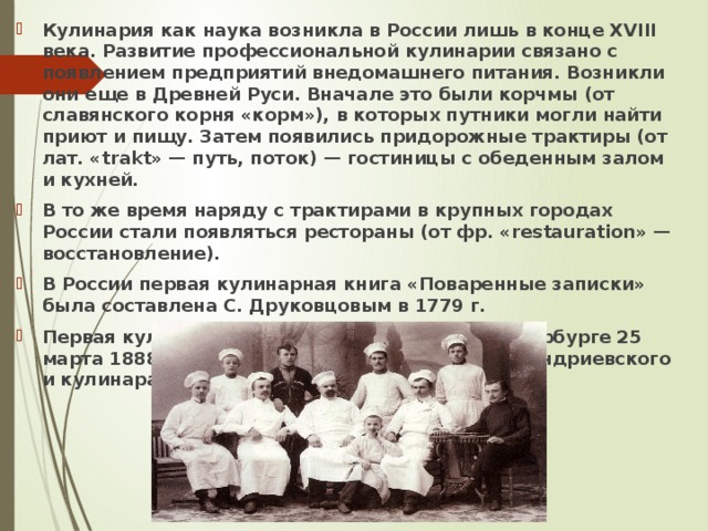 Кулинария как наука возникла в России лишь в конце XVIII века. Развитие профессиональной кулинарии связано с появлением предприятий внедомашнего питания. Возникли они еще в Древней Руси. Вначале это были корчмы (от славянского корня «корм»), в которых путники могли найти приют и пищу. Затем появились придорожные трактиры (от лат. «trakt» — путь, поток) — гостиницы с обеденным залом и кухней. В то же время наряду с трактирами в крупных городах России стали появляться рестораны (от фр. «restauration» — восстановление). В России первая кулинарная книга «Поваренные записки» была составлена С. Друковцовым в 1779 г. Первая кулинарная школа была открыта в Петербурге 25 марта 1888 г. по инициативе профессора И. Е. Андриевского и кулинара Д. В. Каншина. 
