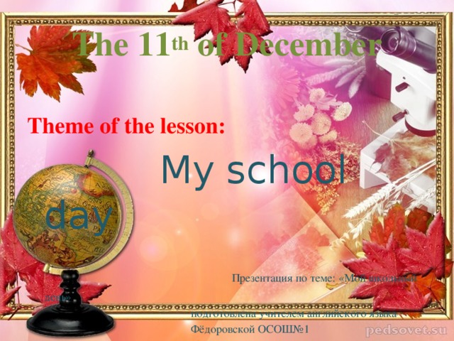 The 11 th of December Theme of the lesson:  My school day  Презентация по теме: «Мой школьный день»  подготовлена учителем английского языка  Фёдоровской ОСОШ№1  АлимовойИ.И. 