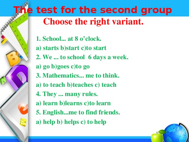 The test for the second group  Choose the right variant.    1. School... at 8 o’clock.  a) starts b)start c)to start  2. We ... to school 6 days a week.  a) go b)goes c)to go  3. Mathematics... me to think.  а) to teach b)teaches c) teach  4. They ... many rules.  а) learn b)learns c)to learn  5. English...me to find friends.  а) help b) helps c) to help 