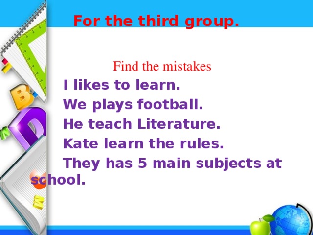For the third group.    Find the mistakes  I likes to learn.  We plays football.  He teach Literature.  Kate learn the rules.  They has 5 main subjects at school. 