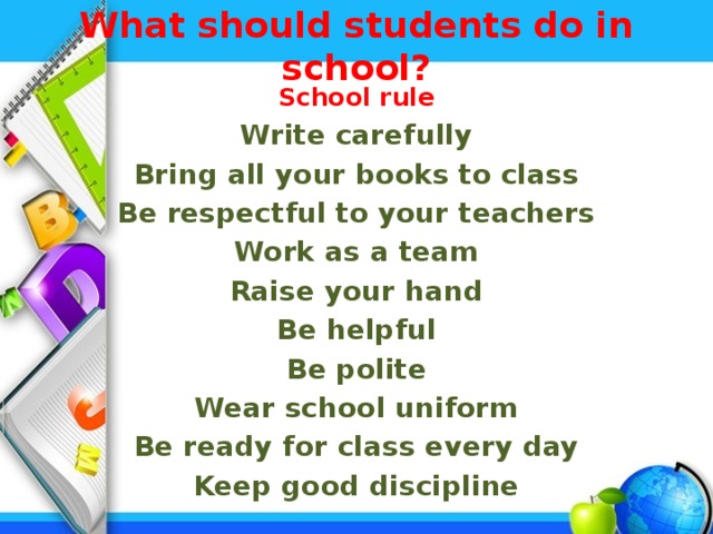 What should students do in school?   School rule Write carefully Bring all your books to class Be respectful to your teachers Work as a team Raise your hand Be helpful Be polite Wear school uniform Be ready for class every day Keep good discipline 