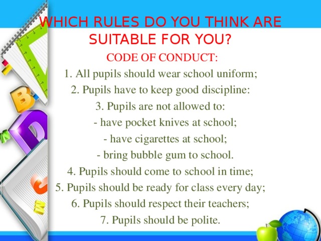 WHICH RULES DO YOU THINK ARE SUITABLE FOR YOU?  CODE OF CONDUCT: 1. All pupils should wear school uniform; 2. Pupils have to keep good discipline: 3. Pupils are not allowed to:  - have pocket knives at school;  - have cigarettes at school;  - bring bubble gum to school. 4. Pupils should come to school in time; 5. Pupils should be ready for class every day; 6. Pupils should respect their teachers; 7. Pupils should be polite. 