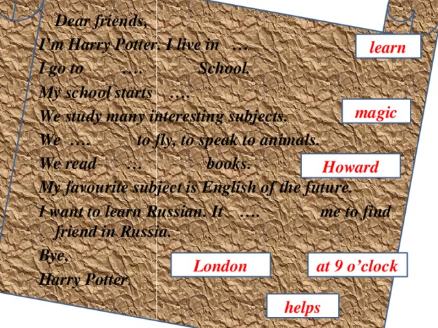 Dear friends, I’m Harry Potter. I live in … I go to …. School. My school starts …. We study many interesting subjects. We …. to fly, to speak to animals. We read … books. My favourite subject is English of the future. I want to learn Russian. It …. me to find friend in Russia. Bye, Harry Potter . learn magic Howard London at 9 o’clock helps 