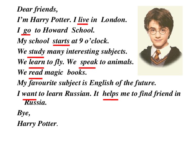 Dear friends, I’m Harry Potter. I live in London. I go to Howard School. My school starts at 9 o’clock. We study many interesting subjects. We learn to fly. We speak to animals. We read magic books. My favourite subject is English of the future. I want to learn Russian. It helps me to find friend in Russia. Bye, Harry Potter .  