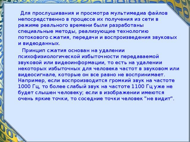  Для прослушивания и просмотра мультимедиа файлов непосредственно в процессе их получения из сети в режиме реального времени были разработаны специальные методы, реализующие технологию потокового сжатия, передачи и воспроизведения звуковых и видеоданных.  Принцип сжатия основан на удалении психофизиологической избыточности передаваемой звуковой или видеоинформации, то есть на удалении некоторых избыточных для человека частот в звуковом или видеосигнале, которые он все равно не воспринимает. Например, если воспроизводится громкий звук на частоте 1000 Гц, то более слабый звук на частоте 1100 Гц уже не будет слышен человеку; если в изображении имеются очень яркие точки, то соседние точки человек 