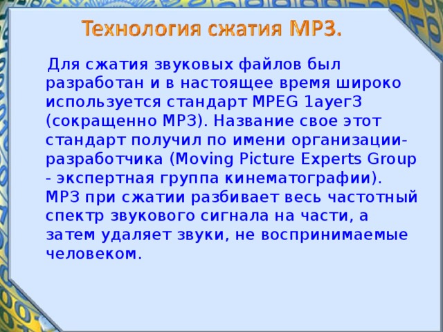  Для сжатия звуковых файлов был разработан и в настоящее время широко используется стандарт MPEG 1ауегЗ (сокращенно МРЗ). Название свое этот стандарт получил по имени организации-разработчика (Moving Picture Experts Group - экспертная группа кинематографии). МРЗ при сжатии разбивает весь частотный спектр звукового сигнала на части, а затем удаляет звуки, не воспринимаемые человеком. 