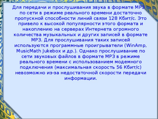 Для передачи и прослушивания звука в формате МРЗ по сети в режиме реального времени достаточно пропускной способности линий связи 128 Кбит/с. Это привело к высокой популярности этого формата и накоплению на серверах Интернета огромного количества музыкальных и других записей в формате МРЗ. Для прослушивания таких записей используются программные проигрыватели (WinAmp, MusicMath Jukebox и др.). Однако прослушивание по сети звуковых файлов в формате МРЗ в режиме реального времени с использованием модемного подключения (максимальная скорость 56 Кбит/с) невозможно из-за недостаточной скорости передачи информации. 