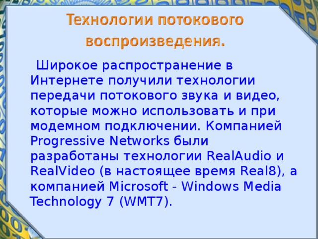  Широкое распространение в Интернете получили технологии передачи потокового звука и видео, которые можно использовать и при модемном подключении. Компанией Progressive Networks были разработаны технологии RealAudio и RealVideo (в настоящее время Real8), а компанией Microsoft - Windows Media Technology 7 (WMT7). 