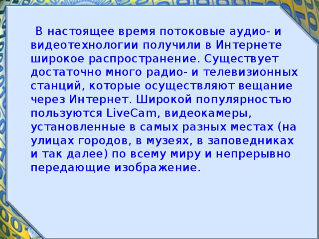  В настоящее время потоковые аудио- и видеотехнологии получили в Интернете широкое распространение. Существует достаточно много радио- и телевизионных станций, которые осуществляют вещание через Интернет. Широкой популярностью пользуются LiveCam, видеокамеры, установленные в самых разных местах (на улицах городов, в музеях, в заповедниках и так далее) по всему миру и непрерывно передающие изображение. 