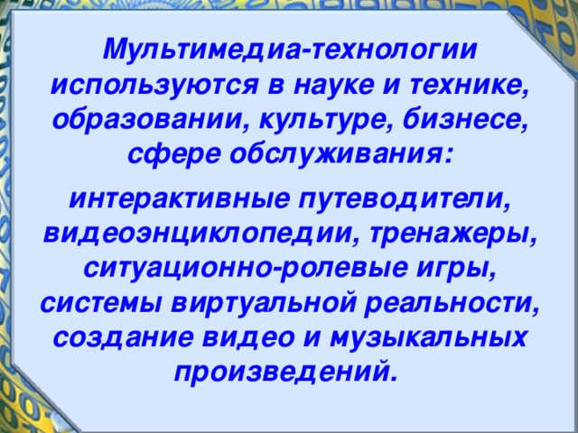 Мультимедиа-технологии используются в науке и технике, образовании, культуре, бизнесе, сфере обслуживания:  интерактивные путеводители, видеоэнциклопедии, тренажеры, ситуационно-ролевые игры, системы виртуальной реальности, создание видео и музыкальных произведений. 