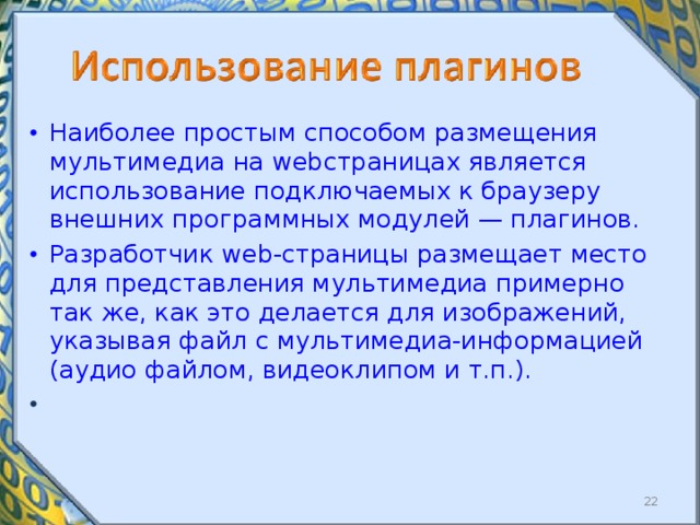 Наиболее простым способом размещения мультимедиа на web ­страницах является использование подключаемых к браузеру внешних программных модулей — плагинов. Разработчик web- страницы размещает место для представления мультимедиа примерно так же, как это делается для изображений, указывая файл с мультимедиа-информацией (аудио файлом, видеоклипом и т.п.).  
