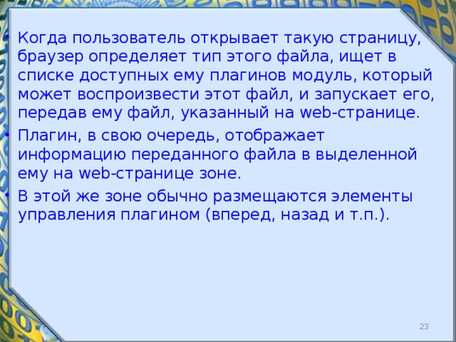 Когда пользователь открывает такую страницу, браузер определяет тип этого файла, ищет в списке доступных ему плагинов модуль, который может воспроизвести этот файл, и запускает его, передав ему файл, указанный на web -странице. Плагин, в свою очередь, отображает информацию переданного файла в выделенной ему на web -странице зоне. В этой же зоне обычно размещаются элементы управления плагином (вперед, назад и т.п.).   