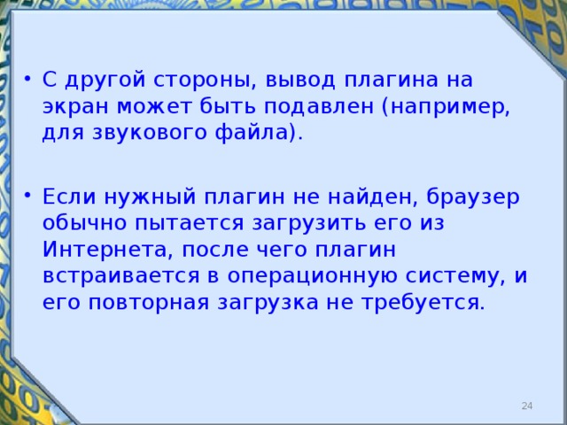 С другой стороны, вывод плагина на экран может быть подавлен (например, для звукового файла). Если нужный плагин не найден, браузер обычно пытается загрузить его из Интернета, после чего плагин встраивается в операционную систему, и его повторная загрузка не требуется.  