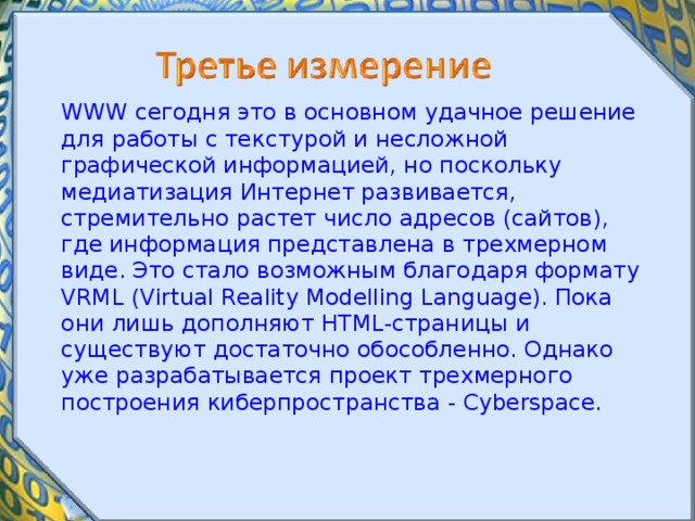  WWW сегодня это в основном удачное решение для работы с текстурой и несложной графической информацией, но поскольку медиатизация Интернет развивается, стремительно растет число адресов (сайтов), где информация представлена в трехмерном виде. Это стало возможным благодаря формату VRML (Virtual Reality Modelling Language). Пока они лишь дополняют HTML-страницы и существуют достаточно обособленно. Однако уже разрабатывается проект трехмерного построения киберпространства - Cyberspace. 