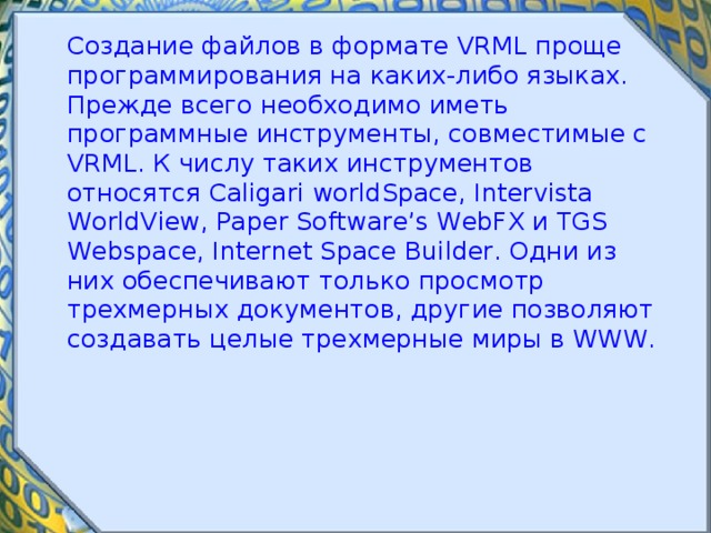  Создание файлов в формате VRML проще программирования на каких-либо языках. Прежде всего необходимо иметь программные инструменты, совместимые с VRML. К числу таких инструментов относятся Caligari worldSpace, Intervista WorldView, Paper Software’s WebFX и TGS Webspace, Internet Space Builder. Одни из них обеспечивают только просмотр трехмерных документов, другие позволяют создавать целые трехмерные миры в WWW. 