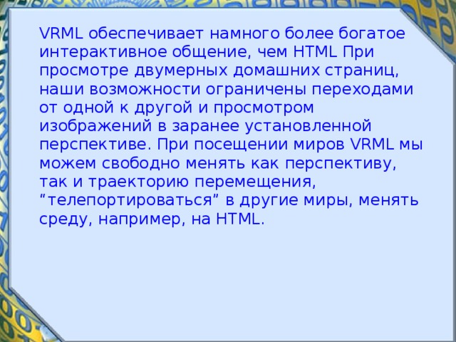  VRML обеспечивает намного более богатое интерактивное общение, чем HTML При просмотре двумерных домашних страниц, наши возможности ограничены переходами от одной к другой и просмотром изображений в заранее установленной перспективе. При посещении миров VRML мы можем свободно менять как перспективу, так и траекторию перемещения, “телепортироваться” в другие миры, менять среду, например, на HTML. 
