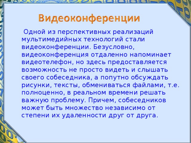  Одной из перспективных реализаций мультимедийных технологий стали видеоконференции. Безусловно, видеоконференция отдаленно напоминает видеотелефон, но здесь предоставляется возможность не просто видеть и слышать своего собеседника, а попутно обсуждать рисунки, тексты, обмениваться файлами, т.е. полноценно, в реальном времени решать важную проблему. Причем, собеседников может быть множество независимо от степени их удаленности друг от друга. 