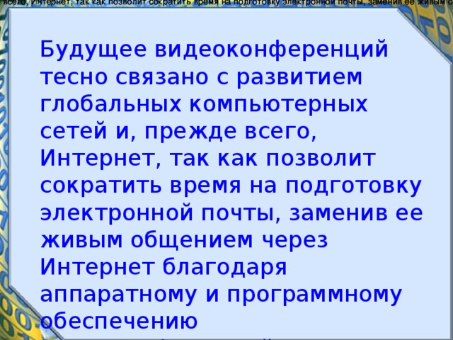 Будущее видеоконференций тесно связано с развитием глобальных компьютерных сетей и, прежде всего, Интернет, так как позволит сократить время на подготовку электронной почты, заменив ее живым общением через Интернет благодаря аппаратному и программному обеспечению видеоконференций.     Будущее видеоконференций тесно связано с развитием глобальных компьютерных сетей и, прежде всего, Интернет, так как позволит сократить время на подготовку электронной почты, заменив ее живым общением через Интернет благодаря аппаратному и программному обеспечению видеоконференций.     Будущее видеоконференций тесно связано с развитием глобальных компьютерных сетей и, прежде всего, Интернет, так как позволит сократить время на подготовку электронной почты, заменив ее живым общением через Интернет благодаря аппаратному и программному обеспечению видеоконференций.     