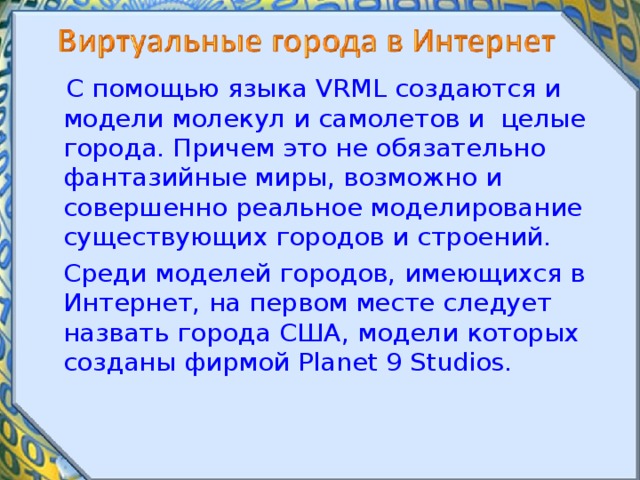  С помощью языка VRML создаются и модели молекул и самолетов и целые города. Причем это не обязательно фантазийные миры, возможно и совершенно реальное моделирование существующих городов и строений.  Среди моделей городов, имеющихся в Интернет, на первом месте следует назвать города США, модели которых созданы фирмой Planet 9 Studios. 