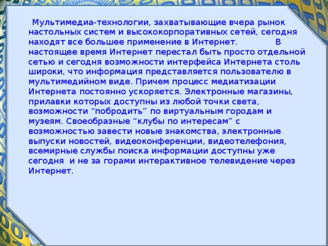  Мультимедиа-технологии, захватывающие вчера рынок настольных систем и высококорпоративных сетей, сегодня находят все большее применение в Интернет.  В настоящее время Интернет перестал быть просто отдельной сетью и сегодня возможности интерфейса Интернета столь широки, что информация представляется пользователю в мультимедийном виде. Причем процесс медиатизации Интернета постоянно ускоряется. Электронные магазины, прилавки которых доступны из любой точки света, возможности “побродить” по виртуальным городам и музеям. Своеобразные “клубы по интересам” с возможностью завести новые знакомства, электронные выпуски новостей, видеоконференции, видеотелефония, всемирные службы поиска информации доступны уже сегодня и не за горами интерактивное телевидение через Интернет. 