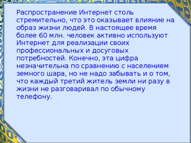  Распространение Интернет столь стремительно, что это оказывает влияние на образ жизни людей. В настоящее время более 60 млн. человек активно используют Интернет для реализации своих профессиональных и досуговых потребностей. Конечно, эта цифра незначительна по сравнению с населением земного шара, но не надо забывать и о том, что каждый третий житель земли ни разу в жизни не разговаривал по обычному телефону. 