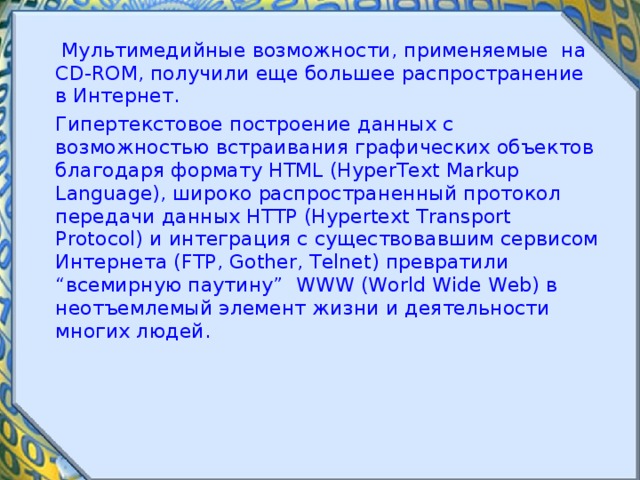  Мультимедийные возможности, применяемые на CD-ROM, получили еще большее распространение в Интернет.  Гипертекстовое построение данных с возможностью встраивания графических объектов благодаря формату HTML (HyperText Markup Language), широко распространенный протокол передачи данных HTTP (Hypertext Transport Protocol) и интеграция с существовавшим сервисом Интернета (FTP, Gother, Telnet) превратили “всемирную паутину” WWW (World Wide Web) в неотъемлемый элемент жизни и деятельности многих людей. 