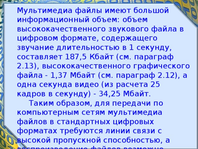 Мультимедиа файлы имеют большой информационный объем: объем высококачественного звукового файла в цифровом формате, содержащего звучание длительностью в 1 секунду, составляет 187,5 Кбайт (см. параграф 2.13), высококачественного графического файла - 1,37 Мбайт (см. параграф 2.12), а одна секунда видео (из расчета 25 кадров в секунду) - 34,25 Мбайт.  Таким образом, для передачи по компьютерным сетям мультимедиа файлов в стандартных цифровых форматах требуются линии связи с высокой пропускной способностью, а воспроизведение файлов возможно только после их предварительной загрузки на локальный компьютер. 
