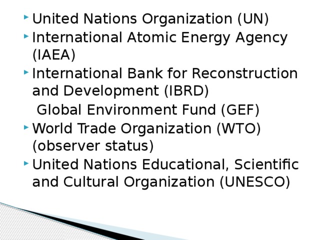 United Nations Organization (UN) International Atomic Energy Agency (IAEA) International Bank for Reconstruction and Development (IBRD)  Global Environment Fund (GEF) World Trade Organization (WTO) (observer status) United Nations Educational, Scientific and Cultural Organization (UNESCO) 