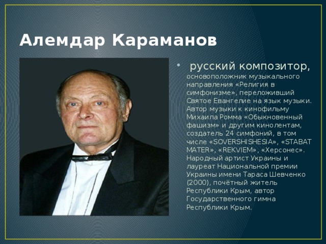 Алемдар Караманов  русский композитор, основоположник музыкального направления «Религия в симфонизме», переложивший Святое Евангелие на язык музыки. Автор музыки к кинофильму Михаила Ромма «Обыкновенный фашизм» и другим кинолентам, создатель 24 симфоний, в том числе «SOVERSHISHESIA», «STABAT MATER», «REKVIEM», «Херсонес». Народный артист Украины и лауреат Национальной премии Украины имени Тараса Шевченко (2000), почётный житель Республики Крым, автор Государственного гимна Республики Крым. 