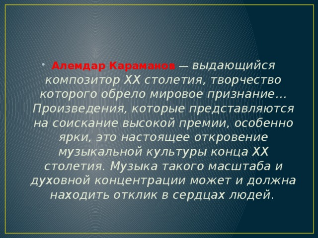 Алемдар Караманов  — выдающийся композитор ХХ столетия, творчество которого обрело мировое признание… Произведения, которые представляются на соискание высокой премии, особенно ярки, это настоящее откровение музыкальной культуры конца ХХ столетия. Музыка такого масштаба и духовной концентрации может и должна находить отклик в сердцах людей . 