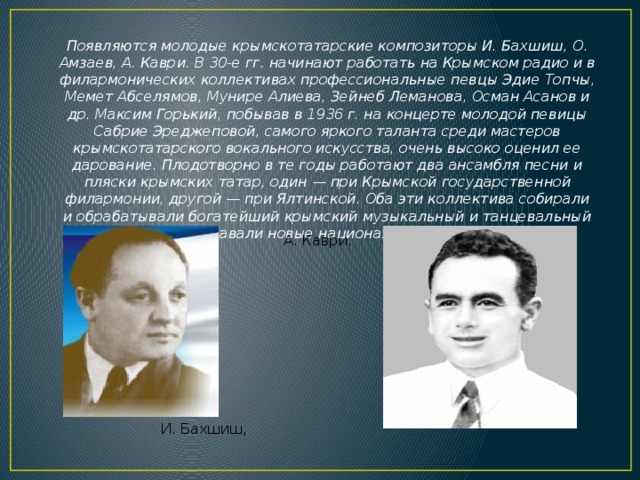 Появляются молодые крымскотатарские композиторы И. Бахшиш, О. Амзаев, А. Каври. В 30-е гг. начинают работать на Крымском радио и в филармонических коллективах профессиональные певцы Эдие Топчы, Мемет Абселямов, Мунире Алиева, Зейнеб Леманова, Осман Асанов и др. Максим Горький, побывав в 1936 г. на концерте молодой певицы Сабрие Эреджеповой, самого яркого таланта среди мастеров крымскотатарского вокального искусства, очень высоко оценил ее дарование. Плодотворно в те годы работают два ансамбля песни и пляски крымских татар, один — при Крымской государственной филармонии, другой — при Ялтинской. Оба эти коллектива собирали и обрабатывали богатейший крымский музыкальный и танцевальный фольклор, создавали новые национальные песни и танцы. А. Каври. И. Бахшиш, 