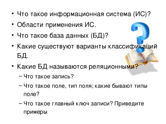 Что такое информационная система (ИС)? Области применения ИС. Что такое база данных (БД)? Какие существуют варианты классификаций БД. Какие БД называются реляционными? Что такое запись? Что такое поле, тип поля; какие бывают типы поле? Что такое главный ключ записи? Приведите примеры Что такое запись? Что такое поле, тип поля; какие бывают типы поле? Что такое главный ключ записи? Приведите примеры 