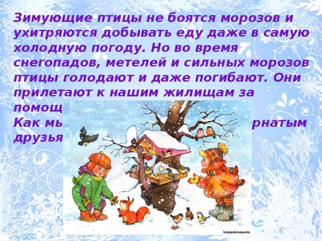 Зимующие птицы не боятся морозов и ухитряются добывать еду даже в самую холодную погоду. Но во время снегопадов, метелей и сильных морозов птицы голодают и даже погибают. Они прилетают к нашим жилищам за помощью.  Как мы можем помочь нашим пернатым друзьям? 