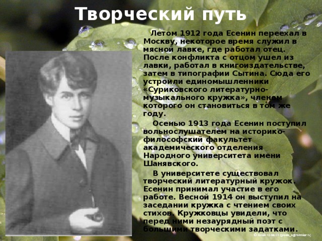 Творческий путь  Летом 1912 года Есенин переехал в Москву, некоторое время служил в мясной лавке, где работал отец. После конфликта с отцом ушел из лавки, работал в книгоиздательстве, затем в типографии Сытина. Сюда его устроили единомышленники «Суриковского литературно-музыкального кружка», членом которого он становиться в том же году.  Осенью 1913 года Есенин поступил вольнослушателем на историко-философский факультет академического отделения Народного университета имени Шанявского.  В университете существовал творческий литературный кружок. Есенин принимал участие в его работе. Весной 1914 он выступил на заседании кружка с чтением своих стихов. Кружковцы увидели, что перед ними незаурядный поэт с большими творческими задатками. 