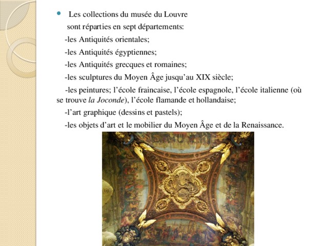  Les collections du musée du Louvre  sont réparties en sept départements:  -les Antiquités orientales;  -les Antiquités égyptiennes;  -les Antiquités grecques et romaines;  -les sculptures du Moyen Âge jusqu’au XIX siècle;  -les peintures; l’école fraincaise, l’école espagnole, l’école italienne (où se trouve la Joconde ), l’école flamande et hollandaise;  -l’art graphique (dessins et pastels);  -les objets d’art et le mobilier du Moyen Âge et de la Renaissance. 