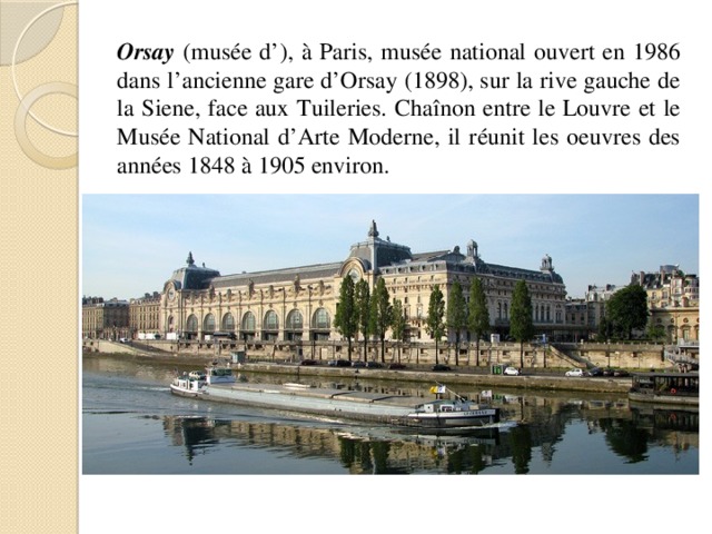 Orsay (musée d’), à Paris, musée national ouvert en 1986 dans l’ancienne gare d’Orsay (1898), sur la rive gauche de la Siene, face aux Tuileries. Chaînon entre le Louvre et le Musée National d’Arte Moderne, il réunit les oeuvres des années 1848 à 1905 environ. 