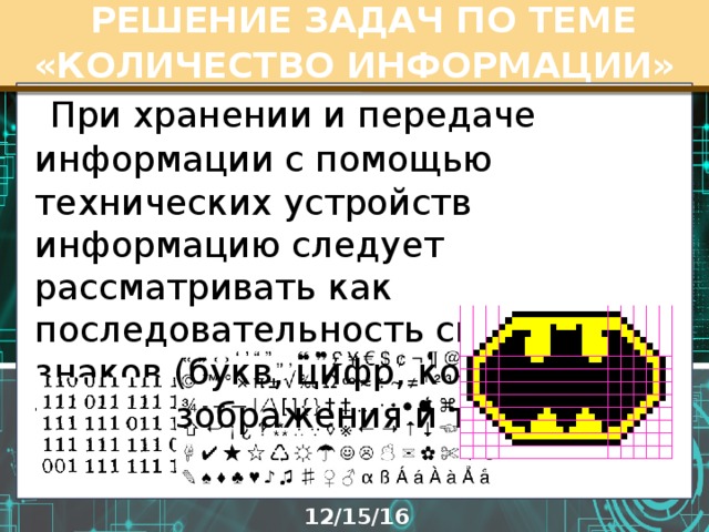  РЕШЕНИЕ ЗАДАЧ ПО ТЕМЕ «КОЛИЧЕСТВО ИНФОРМАЦИИ»  При хранении и передаче информации с помощью технических устройств информацию следует рассматривать как последовательность символов - знаков (букв, цифр, кодов цветов точек изображения и т.д.).   
