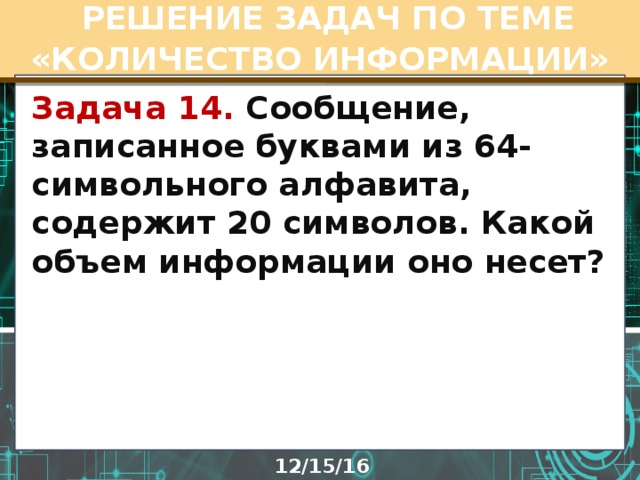  РЕШЕНИЕ ЗАДАЧ ПО ТЕМЕ «КОЛИЧЕСТВО ИНФОРМАЦИИ» Задача 14. Сообщение, записанное буквами из 64-символьного алфавита, содержит 20 символов. Какой объем информации оно несет?  