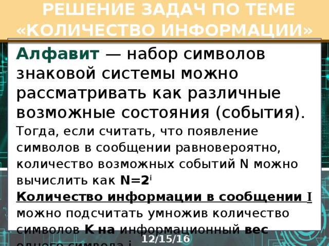  РЕШЕНИЕ ЗАДАЧ ПО ТЕМЕ «КОЛИЧЕСТВО ИНФОРМАЦИИ» Алфавит  — набор символов знаковой системы можно рассматривать как различные возможные состояния (события). Тогда, если считать, что появление символов в сообщении равновероятно, количество возможных событий N можно вычислить как N=2 i  Количество информации в сообщении I  можно подсчитать умножив количество символов K  на информационный вес одного символа i   