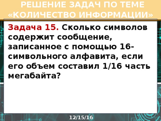  РЕШЕНИЕ ЗАДАЧ ПО ТЕМЕ «КОЛИЧЕСТВО ИНФОРМАЦИИ» Задача 15. Сколько символов содержит сообщение, записанное с помощью 16-символьного алфавита, если его объем составил 1/16 часть мегабайта? 