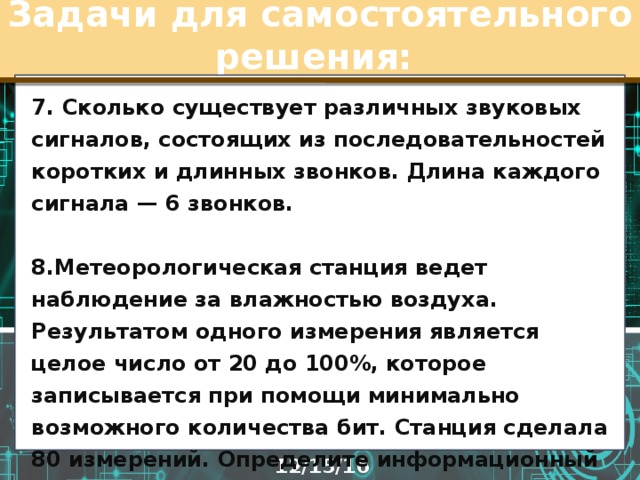 Задачи для самостоятельного решения: 7. Сколько существует различных звуковых сигналов, состоящих из последовательностей коротких и длинных звонков. Длина каждого сигнала — 6 звонков.  8.Метеорологическая станция ведет наблюдение за влажностью воздуха. Результатом одного измерения является целое число от 20 до 100%, которое записывается при помощи минимально возможного количества бит. Станция сделала 80 измерений. Определите информационный объем результатов наблюдений.  