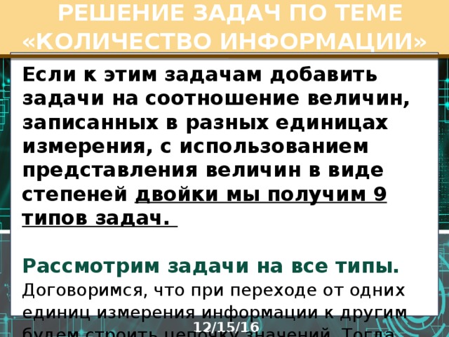  РЕШЕНИЕ ЗАДАЧ ПО ТЕМЕ «КОЛИЧЕСТВО ИНФОРМАЦИИ» Если к этим задачам добавить задачи на соотношение величин, записанных в разных единицах измерения, с использованием представления величин в виде степеней двойки мы получим 9 типов задач.   Рассмотрим задачи на все типы.  Договоримся, что при переходе от одних единиц измерения информации к другим будем строить цепочку значений. Тогда уменьшается вероятность вычислительной ошибки.  