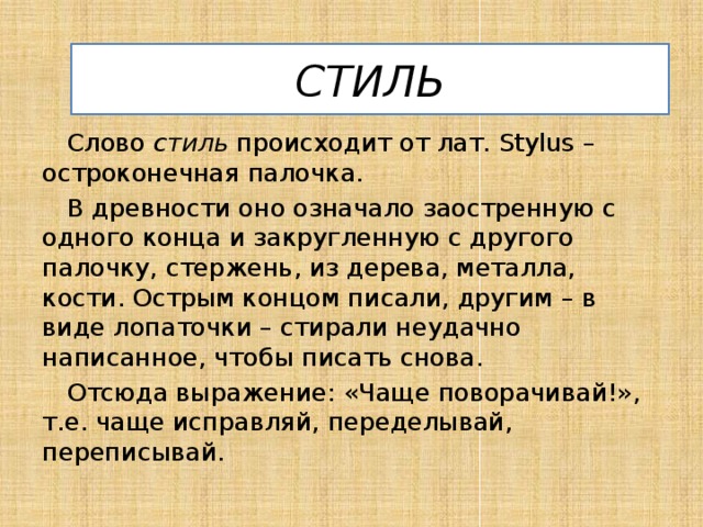 СТИЛЬ Слово стиль происходит от лат. Stylus – остроконечная палочка. В древности оно означало заостренную с одного конца и закругленную с другого палочку, стержень, из дерева, металла, кости. Острым концом писали, другим – в виде лопаточки – стирали неудачно написанное, чтобы писать снова. Отсюда выражение: «Чаще поворачивай!», т.е. чаще исправляй, переделывай, переписывай. 